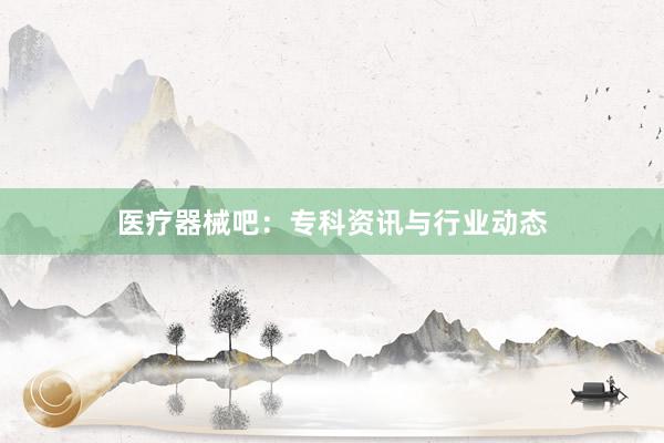 医疗器械吧：专科资讯与行业动态